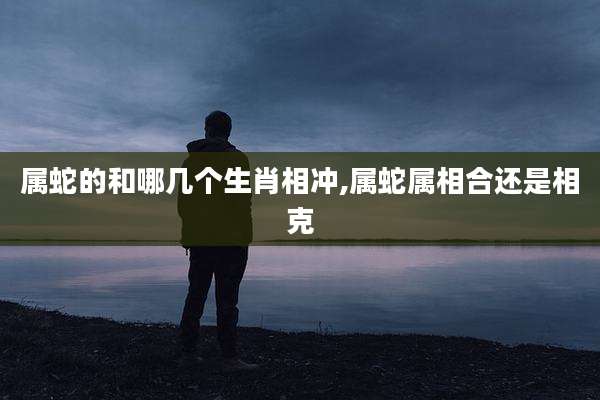 属蛇的和哪几个生肖相冲,属蛇属相合还是相克