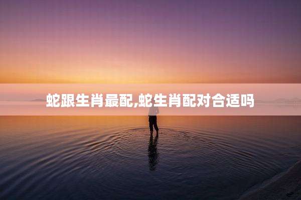 蛇跟生肖最配,蛇生肖配对合适吗
