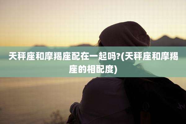 天秤座和摩羯座配在一起吗?(天秤座和摩羯座的相配度)