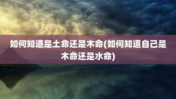 如何知道是土命还是木命(如何知道自己是木命还是水命)