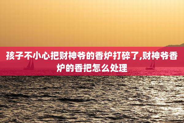 孩子不小心把财神爷的香炉打碎了,财神爷香炉的香把怎么处理