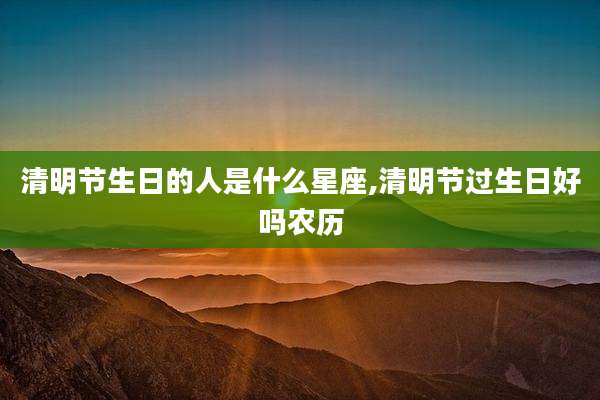 清明节生日的人是什么星座,清明节过生日好吗农历