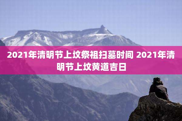 2021年清明节上坟祭祖扫墓时间 2021年清明节上坟黄道吉日