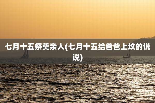 七月十五祭奠亲人(七月十五给爸爸上坟的说说)