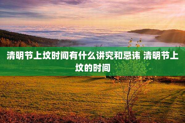 清明节上坟时间有什么讲究和忌讳 清明节上坟的时间