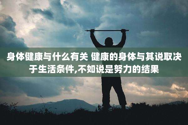 身体健康与什么有关 健康的身体与其说取决于生活条件,不如说是努力的结果