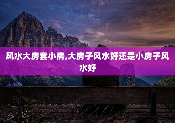 风水大房套小房,大房子风水好还是小房子风水好