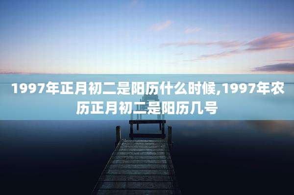 1997年正月初二是阳历什么时候,1997年农历正月初二是阳历几号