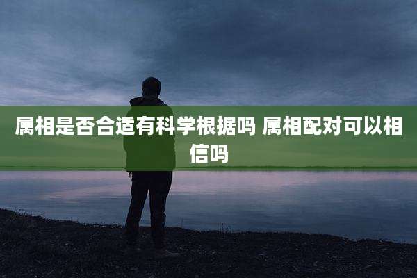 属相是否合适有科学根据吗 属相配对可以相信吗