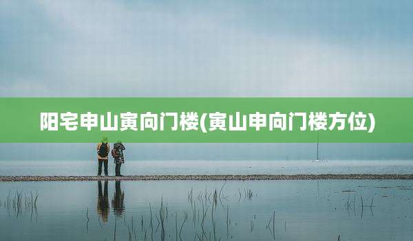 阳宅申山寅向门楼(寅山申向门楼方位)