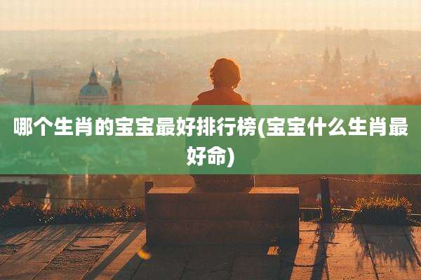 哪个生肖的宝宝最好排行榜(宝宝什么生肖最好命)