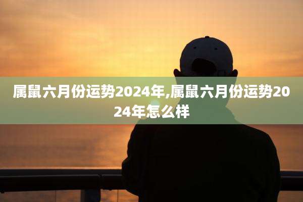 属鼠六月份运势2024年,属鼠六月份运势2024年怎么样