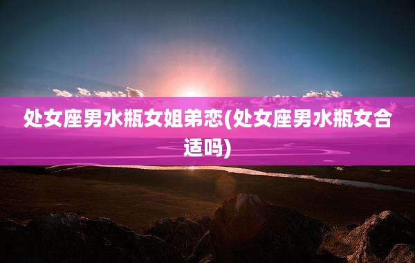 处女座男水瓶女姐弟恋(处女座男水瓶女合适吗)