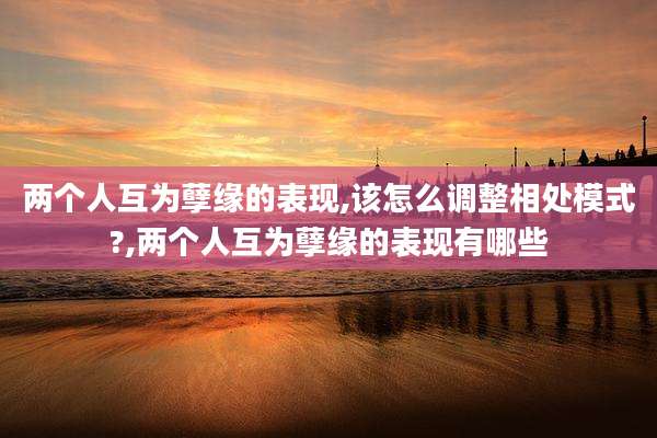 两个人互为孽缘的表现,该怎么调整相处模式?,两个人互为孽缘的表现有哪些