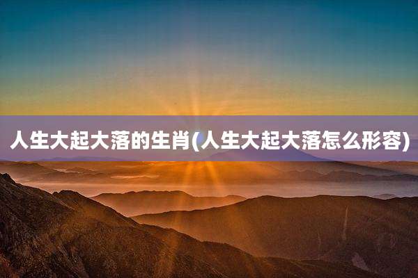 人生大起大落的生肖(人生大起大落怎么形容)