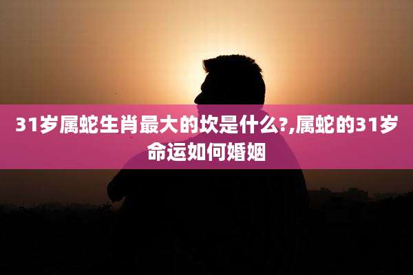 31岁属蛇生肖最大的坎是什么?,属蛇的31岁命运如何婚姻