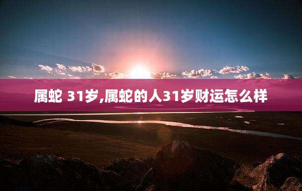 属蛇 31岁,属蛇的人31岁财运怎么样