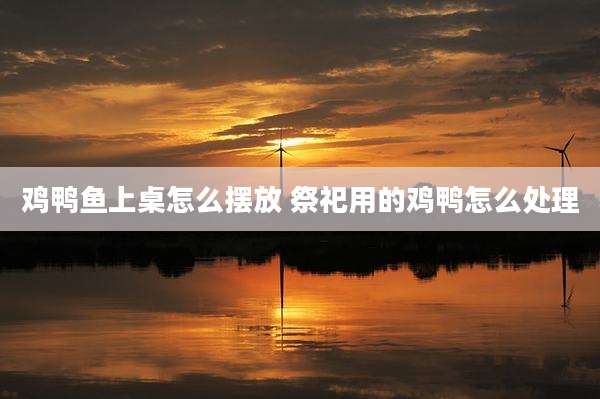 鸡鸭鱼上桌怎么摆放 祭祀用的鸡鸭怎么处理