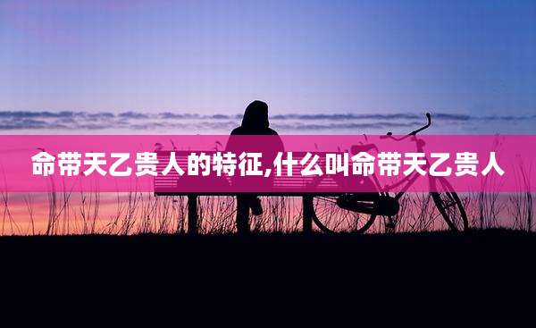 命带天乙贵人的特征,什么叫命带天乙贵人