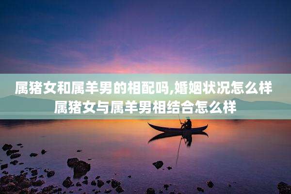 属猪女和属羊男的相配吗,婚姻状况怎么样 属猪女与属羊男相结合怎么样