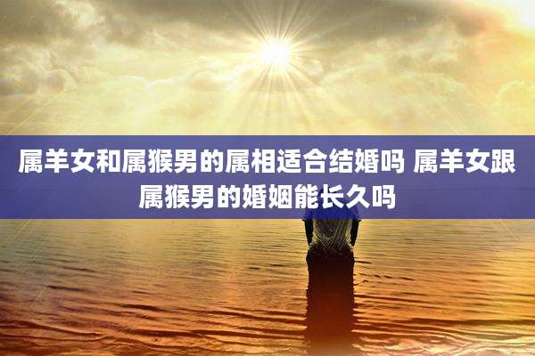 属羊女和属猴男的属相适合结婚吗 属羊女跟属猴男的婚姻能长久吗