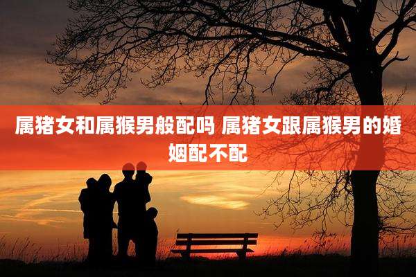 属猪女和属猴男般配吗 属猪女跟属猴男的婚姻配不配