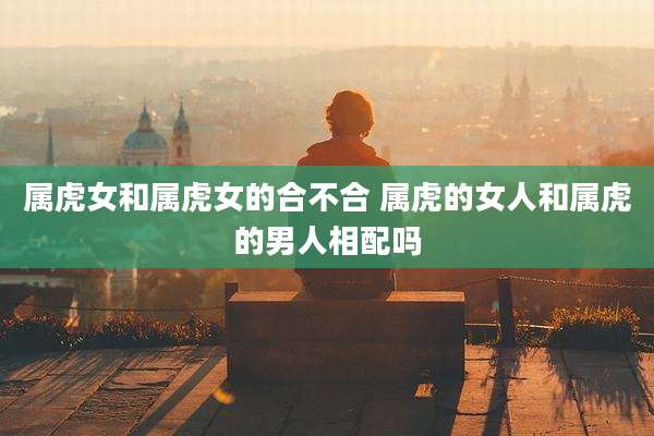 属虎女和属虎女的合不合 属虎的女人和属虎的男人相配吗