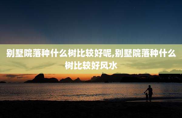 别墅院落种什么树比较好呢,别墅院落种什么树比较好风水