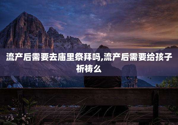 流产后需要去庙里祭拜吗,流产后需要给孩子祈祷么
