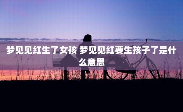 梦见见红生了女孩 梦见见红要生孩子了是什么意思