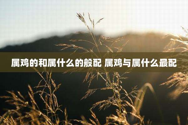 属鸡的和属什么的般配 属鸡与属什么最配