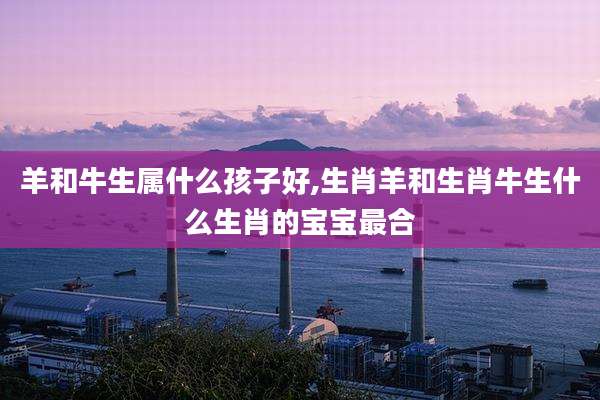 羊和牛生属什么孩子好,生肖羊和生肖牛生什么生肖的宝宝最合