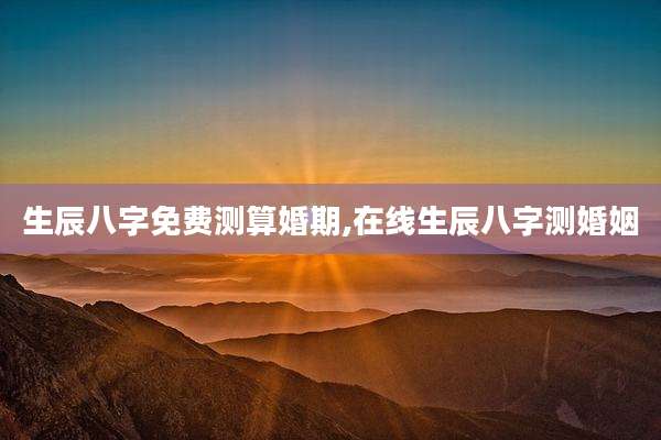 生辰八字免费测算婚期,在线生辰八字测婚姻