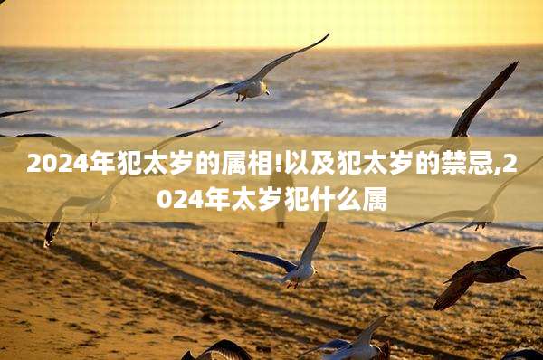 2024年犯太岁的属相!以及犯太岁的禁忌,2024年太岁犯什么属