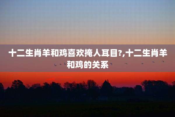 十二生肖羊和鸡喜欢掩人耳目?,十二生肖羊和鸡的关系
