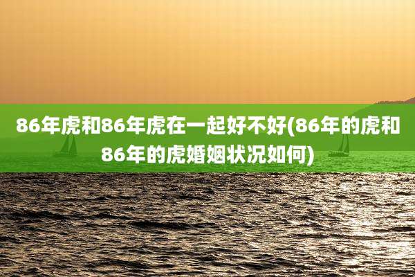 86年虎和86年虎在一起好不好(86年的虎和86年的虎婚姻状况如何)