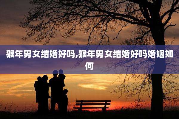 猴年男女结婚好吗,猴年男女结婚好吗婚姻如何