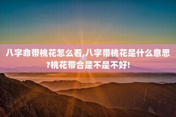八字命带桃花怎么看,八字带桃花是什么意思?桃花带合是不是不好!