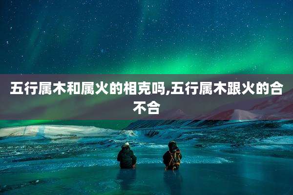 五行属木和属火的相克吗,五行属木跟火的合不合