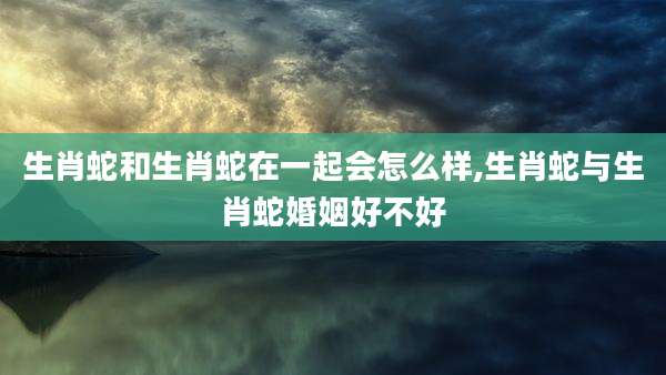 生肖蛇和生肖蛇在一起会怎么样,生肖蛇与生肖蛇婚姻好不好