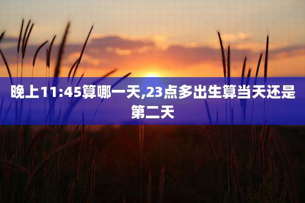晚上11:45算哪一天,23点多出生算当天还是第二天