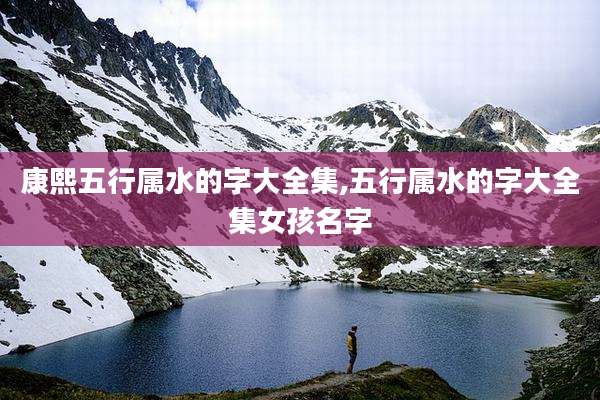 康熙五行属水的字大全集,五行属水的字大全集女孩名字