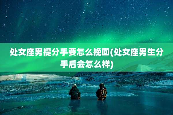 处女座男提分手要怎么挽回(处女座男生分手后会怎么样)