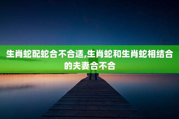生肖蛇配蛇合不合适,生肖蛇和生肖蛇相结合的夫妻合不合