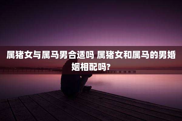 属猪女与属马男合适吗 属猪女和属马的男婚姻相配吗?