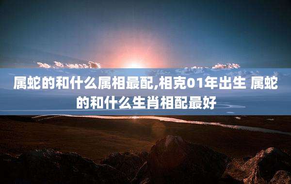 属蛇的和什么属相最配,相克01年出生 属蛇的和什么生肖相配最好