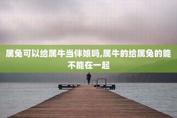 属兔可以给属牛当伴娘吗,属牛的给属兔的能不能在一起