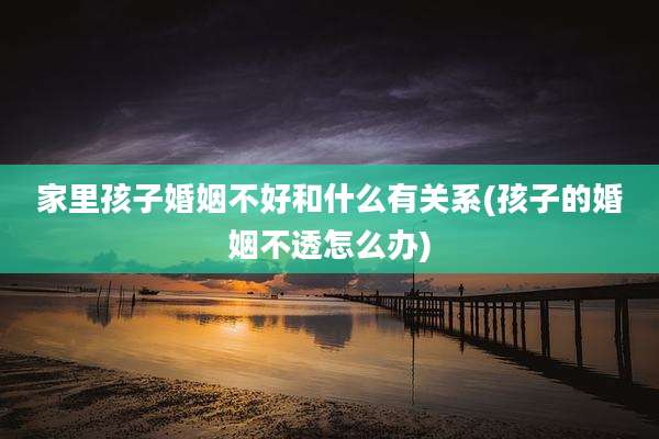 家里孩子婚姻不好和什么有关系(孩子的婚姻不透怎么办)