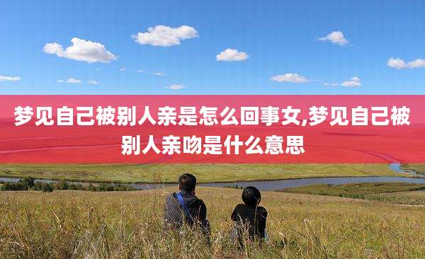 梦见自己被别人亲是怎么回事女,梦见自己被别人亲吻是什么意思