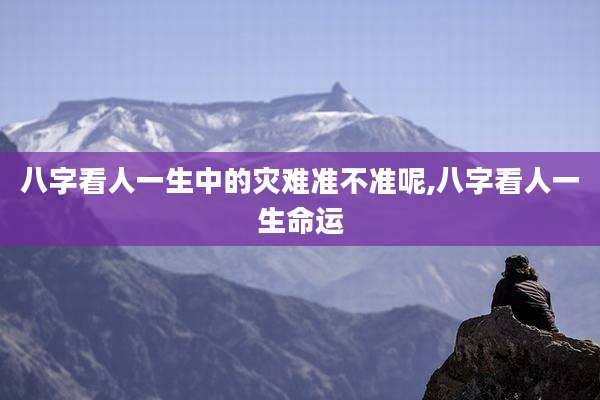 八字看人一生中的灾难准不准呢,八字看人一生命运